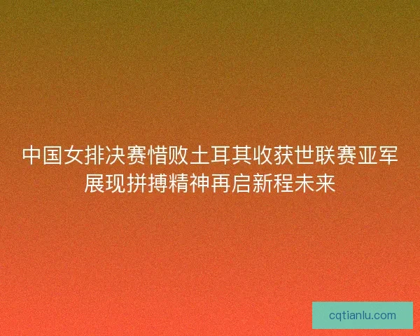 中国女排决赛惜败土耳其收获世联赛亚军展现拼搏精神再启新程未来