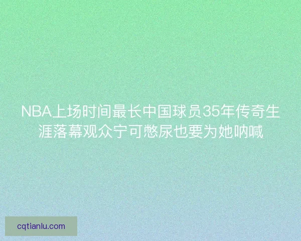 NBA上场时间最长中国球员35年传奇生涯落幕观众宁可憋尿也要为她呐喊